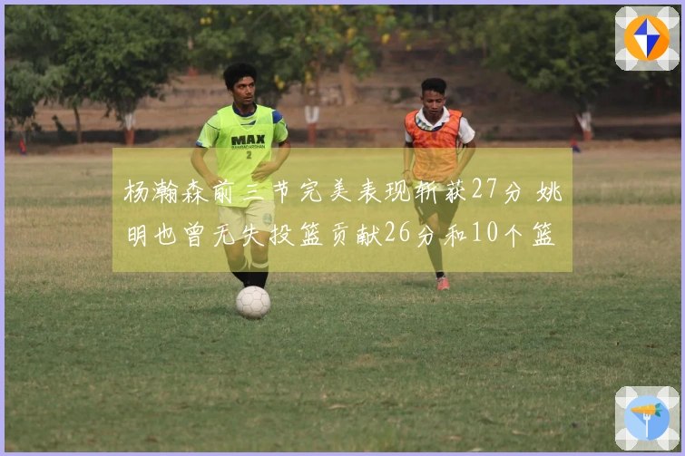 杨瀚森前三节完美表现斩获27分 姚明也曾无失投篮贡献26分和10个篮板