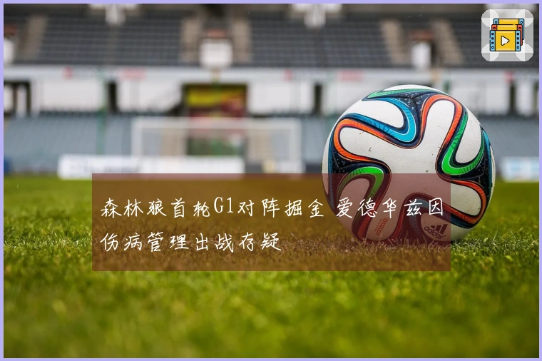 森林狼首轮G1对阵掘金 爱德华兹因伤病管理出战存疑