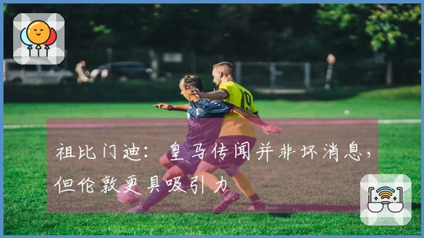 祖比门迪：皇马传闻并非坏消息，但伦敦更具吸引力