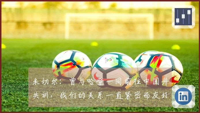 米切尔：曾与哈登一同前往中国并共训，我们的关系一直紧密而友好