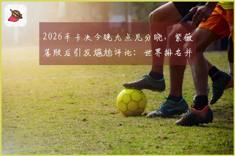 2026辛卡决今晚九点见分晓，紫薇落败后引发尴尬评论：世界排名并不可信