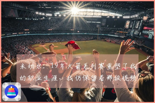 米切尔：19年火箭系列赛重塑了我的职业生涯，我仍保留着那段视频