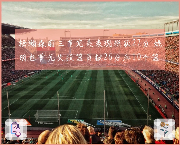 杨瀚森前三节完美表现斩获27分 姚明也曾无失投篮贡献26分和10个篮板