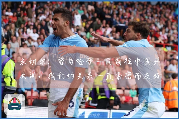米切尔：曾与哈登一同前往中国并共训，我们的关系一直紧密而友好