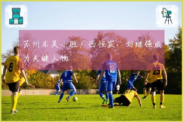 苏州东吴小胜广西恒宸，刘继强成为关键人物